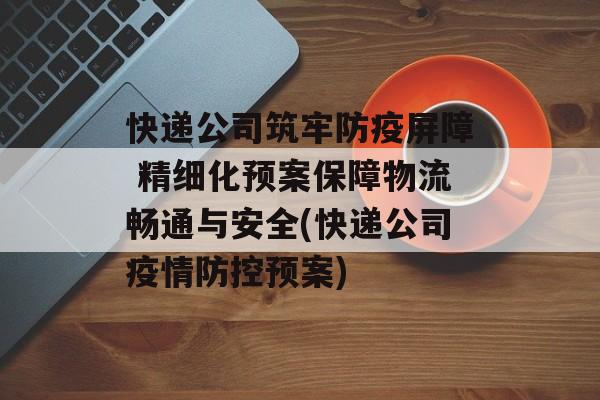 快递公司筑牢防疫屏障 精细化预案保障物流畅通与安全(快递公司疫情防控预案)