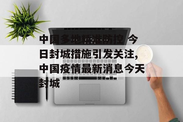 中国多地精准防控 今日封城措施引发关注,中国疫情最新消息今天封城