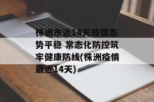 株洲市近14天疫情态势平稳 常态化防控筑牢健康防线(株洲疫情最近14天)